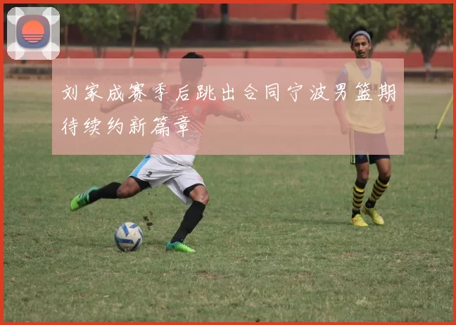 刘家成赛季后跳出合同宁波男篮期待续约新篇章