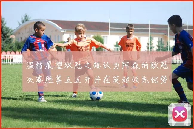 温格展望双冠之路认为阿森纳欧冠决赛胜算五五开并在英超领先优势明显