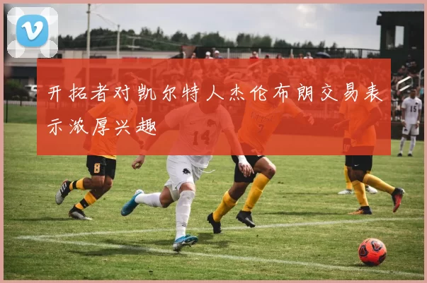 开拓者对凯尔特人杰伦布朗交易表示浓厚兴趣