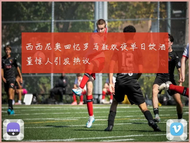 西西尼奥回忆罗马狂欢夜单日饮酒量惊人引发热议
