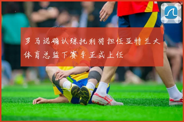 罗马诺确认琼托利将担任亚特兰大体育总监下赛季正式上任