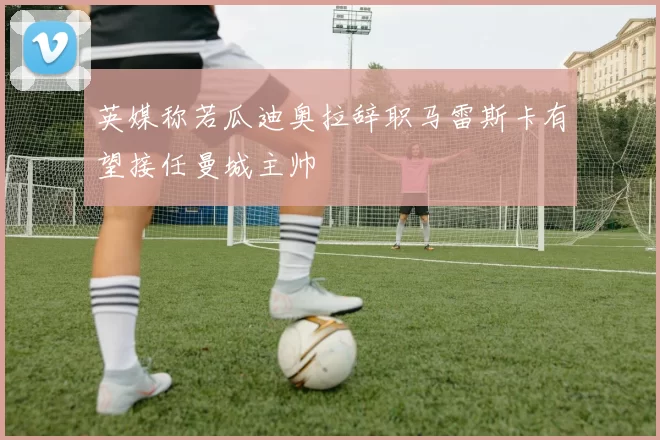 英媒称若瓜迪奥拉辞职马雷斯卡有望接任曼城主帅