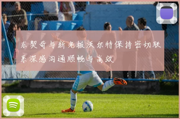 东契奇与新老板沃尔特保持密切联系深感沟通顺畅与高效