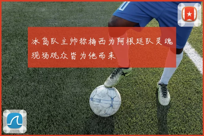 冰岛队主帅称梅西为阿根廷队灵魂现场观众皆为他而来