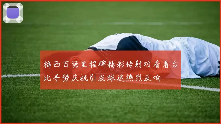 梅西百场里程碑精彩传射对着看台比手势庆祝引发球迷热烈反响